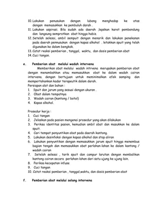 10. Lakukan
penusukan
dengan
lubang
menghadap
ke
atas
dengan memasukkan ke pembuluh darah .
11. Lakukan aspirasi. Bila sudah ada daerah ,lepskan karet pembendung
dan langsung semprotkan obat hingga habis.
12. Setelah selesai, ambil sempuit dengan menarik dan lakukan penekanan
pada daerah pennusukan dengan kapas alkohol . letakkan spuit yang telah
digunakan ke dalam bengkok.
13. Catat reaksi pemberian , tanggal, waktu, dan dosis pemberian obat
14. Cuci tangan.
e.

Pemberian obat melalui wadah intervena
Memberikan obat melalui wadah intrvena merupakan pemberian obat
dengan menambahkan atau memasukkan obat ke dalam wadah cairan
intervena. dengan bertujuan untuk meminimalkan efek samping dan
mempertahankan kadar terapeutik dalam darah.
Persiapan alat dan bahan :
1. Spuit dan jarum yang sesuai dengan ukuran .
2. Obat dalam tempatnya
3. Wadah cairan (kantong / botol)
4. Kapas alkohol.
Prosedur kerja :
1. Cuci tangan
2. Jelaskan pada pasien mengenai prosedur yang akan dilakukan
3. Periksa identitas pasien, kemudian ambil obat dan masukkan ke dalam
spuit.
4. Cari tempat penyuntikan obat pada daerah kantong.
5. Lakukan desinfeksi dengan kapas alkohol dan stop aliran
6. Lakukan penyuntikan dengan memasukkan jarum spuit hingga menembus
bagian tengah dan memasukkan obat perlahan-lahan ke dalam kantong /
wadah cairan
7. Setelah selesai , tarik spuit dan campur larutan dengan membalikan
kantong cairan secara perlahan-lahan dari satu ujung ke ujung lain.
8. Periksa kecepatan infuse
9. Cuci tangan
10. Catat reaksi pemberian , tanggal,waktu, dan dosis pemberian obat

f.

Pemberian obat melalui selang intervena

 