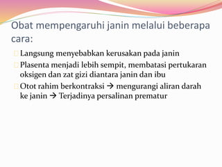 Obat mempengaruhi janin melalui beberapa 
cara: 
Langsung menyebabkan kerusakan pada janin 
Plasenta menjadi lebih sempit, membatasi pertukaran 
oksigen dan zat gizi diantara janin dan ibu 
Otot rahim berkontraksi  mengurangi aliran darah 
ke janin  Terjadinya persalinan prematur 
 
