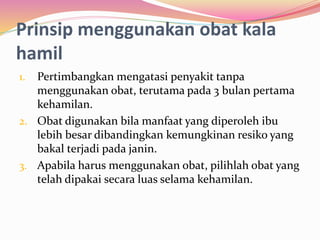 Prinsip menggunakan obat kala 
hamil 
1. Pertimbangkan mengatasi penyakit tanpa 
menggunakan obat, terutama pada 3 bulan pertama 
kehamilan. 
2. Obat digunakan bila manfaat yang diperoleh ibu 
lebih besar dibandingkan kemungkinan resiko yang 
bakal terjadi pada janin. 
3. Apabila harus menggunakan obat, pilihlah obat yang 
telah dipakai secara luas selama kehamilan. 
 