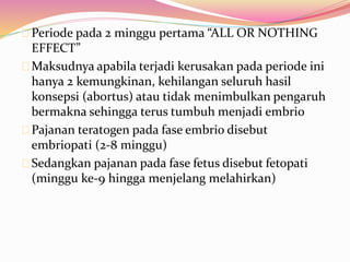 Periode pada 2 minggu pertama “ALL OR NOTHING 
EFFECT” 
Maksudnya apabila terjadi kerusakan pada periode ini 
hanya 2 kemungkinan, kehilangan seluruh hasil 
konsepsi (abortus) atau tidak menimbulkan pengaruh 
bermakna sehingga terus tumbuh menjadi embrio 
Pajanan teratogen pada fase embrio disebut 
embriopati (2-8 minggu) 
Sedangkan pajanan pada fase fetus disebut fetopati 
(minggu ke-9 hingga menjelang melahirkan) 
 