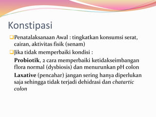 Konstipasi 
Penatalaksanaan Awal : tingkatkan konsumsi serat, 
cairan, aktivitas fisik (senam) 
Jika tidak memperbaiki kondisi : 
Probiotik, 2 cara memperbaiki ketidakseimbangan 
flora normal (dysbiosis) dan menurunkan pH colon 
Laxative (pencahar) jangan sering hanya diperlukan 
saja sehingga tidak terjadi dehidrasi dan chatartic 
colon 
 
