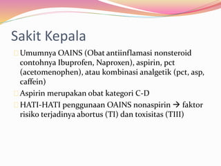 Sakit Kepala 
Umumnya OAINS (Obat antiinflamasi nonsteroid 
contohnya Ibuprofen, Naproxen), aspirin, pct 
(acetomenophen), atau kombinasi analgetik (pct, asp, 
caffein) 
Aspirin merupakan obat kategori C-D 
HATI-HATI penggunaan OAINS nonaspirin  faktor 
risiko terjadinya abortus (TI) dan toxisitas (TIII) 
 