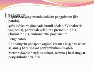 LeKeupkutoiharneyang membutuhkan pengobatan jika 
patologi 
40% infeksi vagina pada bumil adalah BV (bakterial 
vaginosis), penyebab kelahiran prematur, KPD, 
chorioamnitis, endometritis postpartum 
Pengobatan : 
Clindamycin phospate vaginal cream 2% 5gr 2x sehari, 
selama 5 hari tingkat penyembuhan 82-96% 
Metronidazole 0.75% 2x sehari, selama 5 hari tingkat 
penyembuhan 75-81% 
 