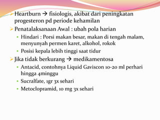 Heartburn  fisiologis, akibat dari peningkatan 
progesteron pd periode kehamilan 
Penatalaksanaan Awal : ubah pola harian 
 Hindari : Porsi makan besar, makan di tengah malam, 
menyunyah permen karet, alkohol, rokok 
 Posisi kepala lebih tinggi saat tidur 
Jika tidak berkurang  medikamentosa 
 Antacid, contohnya Liquid Gaviscon 10-20 ml perhari 
hingga 4minggu 
 Sucralfate, 1gr 3x sehari 
 Metoclopramid, 10 mg 3x sehari 
 