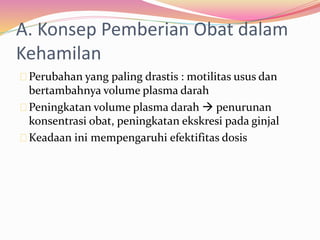 A. Konsep Pemberian Obat dalam 
Kehamilan 
Perubahan yang paling drastis : motilitas usus dan 
bertambahnya volume plasma darah 
Peningkatan volume plasma darah  penurunan 
konsentrasi obat, peningkatan ekskresi pada ginjal 
Keadaan ini mempengaruhi efektifitas dosis 
 