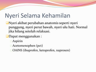 Nyeri Selama Kehamilan 
Nyeri akibat perubahan anatomis seperti nyeri 
punggung, nyeri perut bawah, nyeri ulu hati. Normal 
jika hilang setelah relaksasi. 
Dapat menggunakan : 
Aspirin 
Acetomenophen (pct) 
OAINS (ibuprofen, ketoprofen, naproxen) 
 