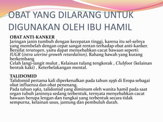 OBAT YANG DILARANG UNTUK 
DIGUNAKAN OLEH IBU HAMIL 
OBAT ANTI-KANKER 
Jaringan janin tumbuh dengan kecepatan tinggi, karena itu sel-selnya 
yang membelah dengan cepat sangat rentan terhadap obat anti-kanker. 
Bersifat teratogen, yaitu dapat menyebabkan cacat bawaan seperti: 
IUGR (intra uterine growth retardation), Rahang bawah yang kurang 
berkembang 
Celah langi-langit mulut , Kelainan tulang tengkorak , Clubfoot (kelainan 
bentuk kaki) , Keterbelakangan mental. 
TALIDOMID 
Talidomid pertama kali diperkenalkan pada tahun 1956 di Eropa sebagai 
obat influenza dan obat penenang. 
Pada tahun 1962, talidomid yang diminum oleh wanita hamil pada saat 
organ tubuh janinnya sedang terbentuk, ternyatamenyebabkan cacat 
bawaan berupa lengan dan tungkai yang terbentuk secara tidak 
sempurna, kelainan usus, jantung dan pembuluh darah. 
 