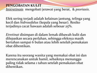 PENGOBATAN KULIT 
Isotretinoin mengobati jerawat yang berat, & psoriasis. 
Efek sering terjadi adalah kelainan jantung, telinga yang 
kecil dan hidrosefalus (kepala yang besar). Resiko 
terjadinya cacat bawaan adalah sebesar 25%. 
Etretinat disimpan di dalam lemak dibawah kulit dan 
dilepaskan secara perlahan, sehingga efeknya masih 
bertahan sampai 6 bulan atau lebih setelah pemakaian 
obat dihentikan. 
Karena itu seorang wanita yang memakai obat ini dan 
merencanakan untuk hamil, sebaiknya menunggu 
paling tidak selama 1 tahun setelah pemakaian obat 
dihentikan. 
 