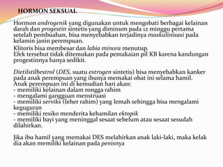 HORMON SEKSUAL 
Hormon androgenik yang digunakan untuk mengobati berbagai kelainan 
darah dan progestin sintetis yang diminum pada 12 minggu pertama 
setelah pembuahan, bisa menyebabkan terjadinya maskulinisasi pada 
kelamin janin perempuan. 
Klitoris bisa membesar dan labia minora menutup. 
Efek tersebut tidak ditemukan pada pemakaian pil KB karena kandungan 
progestinnya hanya sedikit. 
Dietilstilbestrol (DES, suatu estrogen sintetis) bisa menyebabkan kanker 
pada anak perempuan yang ibunya memakai obat ini selama hamil. 
Anak perempuan ini di kemudian hari akan: 
- memiliki kelainan dalam rongga rahim 
- mengalami gangguan menstruasi 
- memiliki serviks (leher rahim) yang lemah sehingga bisa mengalami 
keguguran 
- memiliki resiko menderita kehamilan ektopik 
- memiliki bayi yang meninggal sesaat sebelum atau sesaat sesudah 
dilahirkan. 
Jika ibu hamil yang memakai DES melahirkan anak laki-laki, maka kelak 
dia akan memiliki kelainan pada penisnya 
 