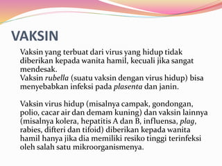 VAKSIN 
Vaksin yang terbuat dari virus yang hidup tidak 
diberikan kepada wanita hamil, kecuali jika sangat 
mendesak. 
Vaksin rubella (suatu vaksin dengan virus hidup) bisa 
menyebabkan infeksi pada plasenta dan janin. 
Vaksin virus hidup (misalnya campak, gondongan, 
polio, cacar air dan demam kuning) dan vaksin lainnya 
(misalnya kolera, hepatitis A dan B, influensa, plag, 
rabies, difteri dan tifoid) diberikan kepada wanita 
hamil hanya jika dia memiliki resiko tinggi terinfeksi 
oleh salah satu mikroorganismenya. 
 