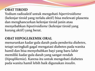 OBAT TIROID 
Yodium radioaktif untuk mengobati hipertiroidisme 
(kelenjar tiroid yang terlalu aktif) bisa melewati plasenta 
dan menghancurkan kelenjar tiroid janin atau 
menyebabkan hipotiroidisme (kelenjar tiroid yang 
kurang aktif) yang berat. 
OBAT HIPOGLIKEMIK ORAL 
menurunkan kadar gula darah pada penderita diabetes, 
tetapi seringkali gagal mengatasi diabetes pada wanita 
hamil dan bisa menyebabkan bayi yang baru lahir 
memiliki kadar gula darah yang sangat rendah 
(hipoglikemia). Karena itu untuk mengobati diabetes 
pada wanita hamil lebih baik digunakan insulin. 
 