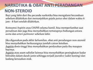 NARKOTIKA & OBAT ANTI PERADANGAN 
NON-STEROID 
Bayi yang lahir dari ibu pecandu narkotika bisa mengalami kecanduan 
sebelum dilahirkan dan menunjukkan gejala putus obat dalam waktu 6 
jam - 8 hari setelah dilahirkan. 
Konsumsi Aspirin atau OAINS selama hamil, bisa memperlambat saat 
persalinan dan juga bisa menyebabkan tertutupnya hubungan antara 
aorta dan arteri pulmoner sebelum lahir. 
Jika digunakan pada akhir kehamilan, obat anti peradangan non-steroid 
bisa menyebabkan berkurangnya jumlah cairan ketuban. 
Aspirin dosis tinggi bisa menyebabkan perdarahan pada ibu maupun 
bayinya. 
Aspirin atau asam salisilat lainnya bisa menyebabkan peningkatan kadar 
bilirubin dalam darah janin sehingga terjadi jaundice (sakit kuning) dan 
kadang kerusakan otak. 
 