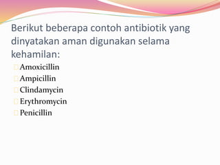 Berikut beberapa contoh antibiotik yang 
dinyatakan aman digunakan selama 
kehamilan: 
Amoxicillin 
Ampicillin 
Clindamycin 
Erythromycin 
Penicillin 
 