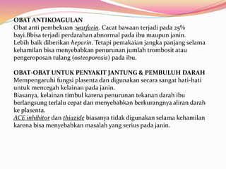 OBAT ANTIKOAGULAN 
Obat anti pembekuan :warfarin. Cacat bawaan terjadi pada 25% 
bayi.Bbisa terjadi perdarahan abnormal pada ibu maupun janin. 
Lebih baik diberikan heparin. Tetapi pemakaian jangka panjang selama 
kehamilan bisa menyebabkan penurunan jumlah trombosit atau 
pengeroposan tulang (osteoporosis) pada ibu. 
OBAT-OBAT UNTUK PENYAKIT JANTUNG & PEMBULUH DARAH 
Mempengaruhi fungsi plasenta dan digunakan secara sangat hati-hati 
untuk mencegah kelainan pada janin. 
Biasanya, kelainan timbul karena penurunan tekanan darah ibu 
berlangsung terlalu cepat dan menyebabkan berkurangnya aliran darah 
ke plasenta. 
ACE inhibitor dan thiazide biasanya tidak digunakan selama kehamilan 
karena bisa menyebabkan masalah yang serius pada janin. 
 