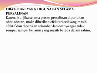 OBAT-OBAT YANG DIGUNAKAN SELAMA 
PERSALINAN 
Karena itu, jika selama proses persalinan diperlukan 
obat-obatan, maka diberikan efek terkecil yang masih 
efektif dan diberikan selambat-lambatnya agar tidak 
sempat sampai ke janin yang masih berada dalam rahim. 
 