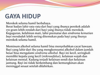 GAYA HIDUP 
Merokok selama hamil berbahaya. 
Berat badan lahir rata-rata dari bayi yang ibunya perokok adalah 
170 gram lebih rendah dari bayi yang ibunya tidak merokok. 
Keguguran, kelahiran mati, lahir prematur dan sindroma kematian 
bayi mendadak lebih sering ditemukan pada bayi yang ibunya 
merokok selama hamil. 
Meminum alkohol selama hamil bisa menyebabkan cacat bawaan. 
Bayi yang lahir dari ibu yang mengkonsumsi alkohol dalam jumlah 
besar bisa mengalami sindroma alkohol. Bayi ini kecil, seringkali 
memiliki kepala yang kecil (mikrosefalus), kelainan wajah dan 
kelainan mental. Kadang terjadi kelainan sendi dan kelainan 
jantung. Bayi ini tidak berkembang dan kemungkinan akan 
meninggal sesaat setelah dilahirkan. 
 