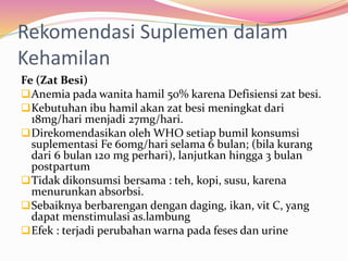 Rekomendasi Suplemen dalam 
Kehamilan 
Fe (Zat Besi) 
Anemia pada wanita hamil 50% karena Defisiensi zat besi. 
Kebutuhan ibu hamil akan zat besi meningkat dari 
18mg/hari menjadi 27mg/hari. 
Direkomendasikan oleh WHO setiap bumil konsumsi 
suplementasi Fe 60mg/hari selama 6 bulan; (bila kurang 
dari 6 bulan 120 mg perhari), lanjutkan hingga 3 bulan 
postpartum 
Tidak dikonsumsi bersama : teh, kopi, susu, karena 
menurunkan absorbsi. 
Sebaiknya berbarengan dengan daging, ikan, vit C, yang 
dapat menstimulasi as.lambung 
Efek : terjadi perubahan warna pada feses dan urine 
 