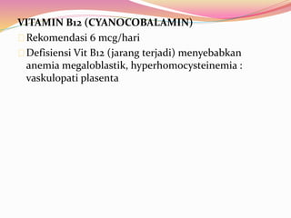 VITAMIN B12 (CYANOCOBALAMIN) 
Rekomendasi 6 mcg/hari 
Defisiensi Vit B12 (jarang terjadi) menyebabkan 
anemia megaloblastik, hyperhomocysteinemia : 
vaskulopati plasenta 
 