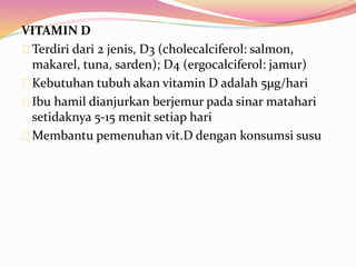 VITAMIN D 
Terdiri dari 2 jenis, D3 (cholecalciferol: salmon, 
makarel, tuna, sarden); D4 (ergocalciferol: jamur) 
Kebutuhan tubuh akan vitamin D adalah 5μg/hari 
Ibu hamil dianjurkan berjemur pada sinar matahari 
setidaknya 5-15 menit setiap hari 
Membantu pemenuhan vit.D dengan konsumsi susu 
 