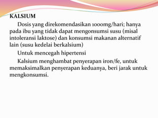 KALSIUM 
Dosis yang direkomendasikan 1000mg/hari; hanya 
pada ibu yang tidak dapat mengonsumsi susu (misal 
intoleransi laktose) dan konsumsi makanan alternatif 
lain (susu kedelai berkalsium) 
Untuk mencegah hipertensi 
Kalsium menghambat penyerapan iron/fe, untuk 
memaksimalkan penyerapan keduanya, beri jarak untuk 
mengkonsumsi. 
 