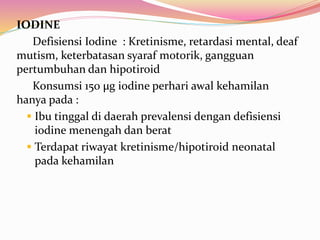IODINE 
Defisiensi Iodine : Kretinisme, retardasi mental, deaf 
mutism, keterbatasan syaraf motorik, gangguan 
pertumbuhan dan hipotiroid 
Konsumsi 150 μg iodine perhari awal kehamilan 
hanya pada : 
 Ibu tinggal di daerah prevalensi dengan defisiensi 
iodine menengah dan berat 
 Terdapat riwayat kretinisme/hipotiroid neonatal 
pada kehamilan 
 