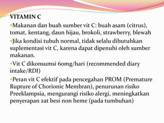 VITAMIN C 
Makanan dan buah sumber vit C: buah asam (citrus), 
tomat, kentang, daun hijau, brokoli, strawberry, blewah 
Jika kondisi tubuh normal, tidak selalu dibutuhkan 
suplementasi vit C, karena dapat dipenuhi oleh sumber 
makanan. 
Vit C dikonsumsi 60mg/hari (recommended diary 
intake/RDI) 
Peran vit C efektif pada pencegahan PROM (Premature 
Rupture of Chorionic Membran), penurunan risiko 
Preeklampsia, mengurangi risiko alergi, meningkatkan 
penyerapan zat besi non heme (pada tumbuhan) 
 