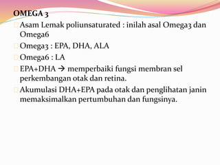 OMEGA 3 
Asam Lemak poliunsaturated : inilah asal Omega3 dan 
Omega6 
Omega3 : EPA, DHA, ALA 
Omega6 : LA 
EPA+DHA  memperbaiki fungsi membran sel 
perkembangan otak dan retina. 
Akumulasi DHA+EPA pada otak dan penglihatan janin 
memaksimalkan pertumbuhan dan fungsinya. 
 