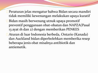 Peraturan jelas mengatur bahwa Bidan secara mandiri 
tidak memiliki kewenangan melakukan upaya kuratif 
Bidan masih berwenang utnuk upaya promotif 
preventif penggunaan obat-obatan dan NAPZA(Pasal 
13 ayat 1h dan 2) dengan memberikan PENKES 
Aturan di luar Indonesia berbeda, Ontario (Kanada) 
dan Auckland bidan diperbolehkan memberika resep 
beberapa jenis obat misalnya antibiotik dan 
antiemetik. 
 