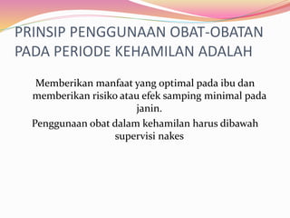 PRINSIP PENGGUNAAN OBAT-OBATAN 
PADA PERIODE KEHAMILAN ADALAH 
Memberikan manfaat yang optimal pada ibu dan 
memberikan risiko atau efek samping minimal pada 
janin. 
Penggunaan obat dalam kehamilan harus dibawah 
supervisi nakes 
 