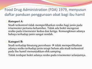 Food Drug Administration (FDA) 1979, menyusun 
daftar panduan penggunaan obat bagi ibu hamil 
Kategori A: 
Studi terkontrol tidak memperlihatkan resiko bagi janin pada 
trisemester pertama kehamilan. Tidak ada bukti mengenai 
resiko pada trisemester kedua dan ketiga. Kemungkinan adanya 
bahaya terhadap janin sangat rendah. 
Kategori B: 
Studi terhadap binatang percobaan  tidak memperlihatkan 
adanya resiko terhadap janin tetapi belum ada studi terkontrol 
pada ibu hamil menunjukkan efek samping 
Tidak terdapat bukti adanya resiko pada trisemester selanjutnya. 
 