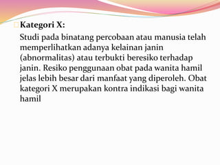 Kategori X: 
Studi pada binatang percobaan atau manusia telah 
memperlihatkan adanya kelainan janin 
(abnormalitas) atau terbukti beresiko terhadap 
janin. Resiko penggunaan obat pada wanita hamil 
jelas lebih besar dari manfaat yang diperoleh. Obat 
kategori X merupakan kontra indikasi bagi wanita 
hamil 
 