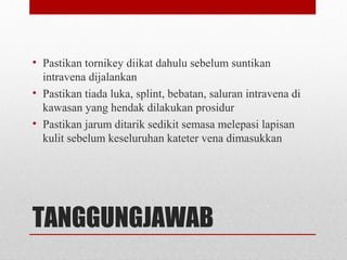 TANGGUNGJAWAB
• Pastikan tornikey diikat dahulu sebelum suntikan
intravena dijalankan
• Pastikan tiada luka, splint, bebatan, saluran intravena di
kawasan yang hendak dilakukan prosidur
• Pastikan jarum ditarik sedikit semasa melepasi lapisan
kulit sebelum keseluruhan kateter vena dimasukkan
 