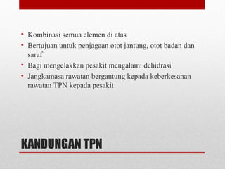 KANDUNGAN TPN
• Kombinasi semua elemen di atas
• Bertujuan untuk penjagaan otot jantung, otot badan dan
saraf
• Bagi mengelakkan pesakit mengalami dehidrasi
• Jangkamasa rawatan bergantung kepada keberkesanan
rawatan TPN kepada pesakit
 