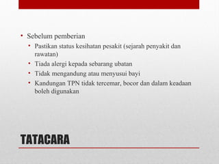 TATACARA
• Sebelum pemberian
• Pastikan status kesihatan pesakit (sejarah penyakit dan
rawatan)
• Tiada alergi kepada sebarang ubatan
• Tidak mengandung atau menyusui bayi
• Kandungan TPN tidak tercemar, bocor dan dalam keadaan
boleh digunakan
 