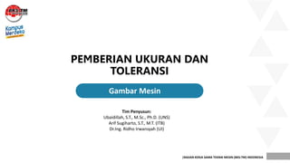 |BADAN KERJA SAMA TEKNIK MESIN (BKS-TM) INDONESIA
PEMBERIAN UKURAN DAN
TOLERANSI
.
Gambar Mesin
Tim Penyusun:
Ubaidillah, S.T., M.Sc., Ph.D. (UNS)
Arif Sugiharto, S.T., M.T. (ITB)
Dr.Ing. Ridho Irwansyah (UI)
 