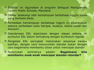  Standar ini digunakan di program bilingual Montgomery
County Public Schools, Maryland
 Dilatar belakangi oleh kemampuan berbahasa inggris siswa
yang berbeda-beda.
 Perbedaan kemampuan berbahasa inggris ini dikarenakan
adanya perbedaan suku bangsa, budaya, status sosial dan
ekonomi .
 Standarisasi ESL diperlukan dengan alasan selama ini
kurikulun ESL belum terhubung dengan kurikulum regular
 Pengelola ESL seringkali meluluskan siswanya karena
kasihan, dengan cara menurunkan standar bukan dengan
cara bagaimana membantu siswa untuk mencapai standar
 Pertanyaan sentralnya adalah: Bagaimana kita
membantu anak-anak mencapai standar-standar?
 