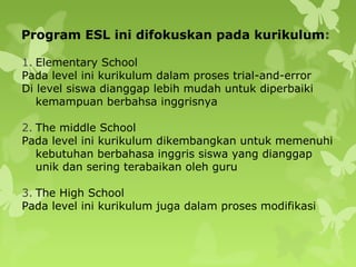 Program ESL ini difokuskan pada kurikulum:
1. Elementary School
Pada level ini kurikulum dalam proses trial-and-error
Di level siswa dianggap lebih mudah untuk diperbaiki
kemampuan berbahsa inggrisnya
2. The middle School
Pada level ini kurikulum dikembangkan untuk memenuhi
kebutuhan berbahasa inggris siswa yang dianggap
unik dan sering terabaikan oleh guru
3. The High School
Pada level ini kurikulum juga dalam proses modifikasi
 