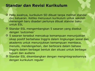 Standar dan Revisi Kurikulum
 Pada awalnya, kurikulum SD dibuat tanpa melihat standar
dan keluaran. Ketika menyusun kurikulum untuk sekolah
menengah baru disadari perlunya dibuat standar baku
untuk ESL
 Standar ESL mengembangkan 5 sasaran yang disebut
dengan ‘outcomes’
 5 sasaran tersebut mencakup kemampuan menunjukkan
sikap positif berbahasa Inggris dalam lingkungan sosial dan
akademis untuk menunjukkan kemampuan membaca,
menulis, mendengarkan, dan berbicara dalam bahasa
Inggris dalam berbagai bentuk dan situasi untuk berbagai
tujuan dan audiens
 Standar ESL dikembangkan dengan mengintegrasikannya
dengan kurikulum reguler
 