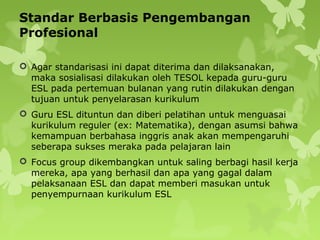 Standar Berbasis Pengembangan
Profesional
 Agar standarisasi ini dapat diterima dan dilaksanakan,
maka sosialisasi dilakukan oleh TESOL kepada guru-guru
ESL pada pertemuan bulanan yang rutin dilakukan dengan
tujuan untuk penyelarasan kurikulum
 Guru ESL dituntun dan diberi pelatihan untuk menguasai
kurikulum reguler (ex: Matematika), dengan asumsi bahwa
kemampuan berbahasa inggris anak akan mempengaruhi
seberapa sukses meraka pada pelajaran lain
 Focus group dikembangkan untuk saling berbagi hasil kerja
mereka, apa yang berhasil dan apa yang gagal dalam
pelaksanaan ESL dan dapat memberi masukan untuk
penyempurnaan kurikulum ESL
 