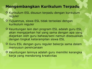 Mengembangkan Kurikulum Terpadu
 Kurikulum ESL disusun terpadu dengan kurikulum
reguler
 Tujuannya, siswa ESL tidak terisolasi dengan
kurikulum reguler
 Keuntungan lain dari program ESL adalah guru ESL
akan mengajarkan hal yang sama dengan apa yang
diajarkan oleh guru bahasa/seni namun disesuaikan
dengan tingkat keterampilan siswa ESL
 Guru ESL dengan guru reguler bekerja sama dalam
menyusun perencanaan
 Keuntungan lainnya adalah guru memiliki kerangka
kerja yang mendorong kreativitas
 