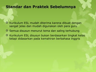 Standar dan Praktek Sebelumnya
 Kurikulum ESL mudah diterima karena dibuat dengan
sangat jelas dan mudah digunakan oleh para guru
 Semua disusun menurut tema dan saling terhubung
 Kurikulum ESL disusun bukan berdasarkan tingkat kelas
tetapi didasarkan pada kemahiran berbahasa inggris
 