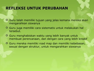 REFLEKSI UNTUK PERUBAHAN
 Guru telah memiliki tujuan yang jelas kemana mereka akan
mengarahkan siswanya
 Guru juga memiliki cara sistematis untuk melakukan hal
tersebut.
 Guru menghabiskan waktu yang lebih banyak untuk
membuat perencanaan, dan dengan cara yang lebih kreatif
 Guru mereka memiliki road map dan memiliki kebebasan,
sesuai dengan struktur, untuk mengarahkan siswanya
 
