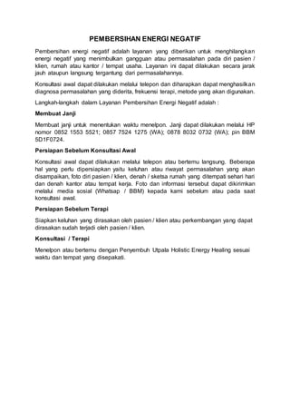 PEMBERSIHAN ENERGI NEGATIF
Pembersihan energi negatif adalah layanan yang diberikan untuk menghilangkan
energi negatif yang menimbulkan gangguan atau permasalahan pada diri pasien /
klien, rumah atau kantor / tempat usaha. Layanan ini dapat dilakukan secara jarak
jauh ataupun langsung tergantung dari permasalahannya.
Konsultasi awal dapat dilakukan melalui telepon dan diharapkan dapat menghasilkan
diagnosa permasalahan yang diderita, frekuensi terapi, metode yang akan digunakan.
Langkah-langkah dalam Layanan Pembersihan Energi Negatif adalah :
Membuat Janji
Membuat janji untuk menentukan waktu menelpon. Janji dapat dilakukan melalui HP
nomor 0852 1553 5521; 0857 7524 1275 (WA); 0878 8032 0732 (WA); pin BBM
5D1F0724.
Persiapan Sebelum Konsultasi Awal
Konsultasi awal dapat dilakukan melalui telepon atau bertemu langsung. Beberapa
hal yang perlu dipersiapkan yaitu keluhan atau riwayat permasalahan yang akan
disampaikan, foto diri pasien / klien, denah / sketsa rumah yang ditempati sehari hari
dan denah kantor atau tempat kerja. Foto dan informasi tersebut dapat dikirimkan
melalui media sosial (Whatsap / BBM) kepada kami sebelum atau pada saat
konsultasi awal.
Persiapan Sebelum Terapi
Siapkan keluhan yang dirasakan oleh pasien / klien atau perkembangan yang dapat
dirasakan sudah terjadi oleh pasien / klien.
Konsultasi / Terapi
Menelpon atau bertemu dengan Penyembuh Utpala Holistic Energy Healing sesuai
waktu dan tempat yang disepakati.
 