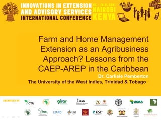 Farm and Home Management Extension as an Agribusiness Approach? Lessons from the CAEP-AREP in the Caribbean Dr. Carlisle Pemberton The University of the West Indies, Trinidad & Tobago   