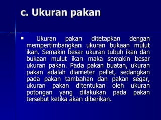 c. Ukuran pakan Ukuran pakan ditetapkan dengan mempertimbangkan ukuran bukaan mulut ikan. Semakin besar ukuran tubuh ikan dan bukaan mulut ikan maka semakin besar ukuran pakan. Pada pakan buatan, ukuran pakan adalah diameter pellet, sedangkan pada pakan tambahan dan pakan segar, ukuran pakan ditentukan oleh ukuran potongan yang dilakukan pada pakan tersebut ketika akan diberikan. 