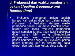 d. Frekuensi dan waktu pemberian pakan ( feeding frequency and feeding time ) Frekuensi pemberian pakan adalah berapa kali pakan diberikan dalam sehari. Frekuensi ini berkaitan dengan waktu pemberian pakan. Umumnya semakin besar  ukuran ikan maka frekuensi pemberian pakan semakin jarang. Ikan kecil sebaiknya diberi pakan lebih sering dibandingkan dengan ikan besar. Frekuensi pemberian pakan berkaitan dengan laju evakuasi pakan dalam lambung dan ini tergantung pada ukuran dan jenis ikan kultur, serta suhu air. 