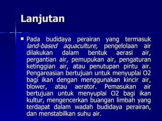 Lanjutan Pada budidaya perairan yang termasuk  land-based aquaculture,  pengelolaan air dilakukan dalam bentuk aerasi air, pergantian air, pemupukan air, pengaturan ketinggian air, atau penutupan pintu air. Pengareasian bertujuan untuk menyuplai O2 bagi ikan dengan menggunakan kincir air, blower, atau aerator. Pemasukan air bertujuan untuk menyuplai O2 bagi ikan kultur, mengencerkan buangan limbah yang terdapat dalam wadah budidaya perairan, dan menstabilkan suhu air.  