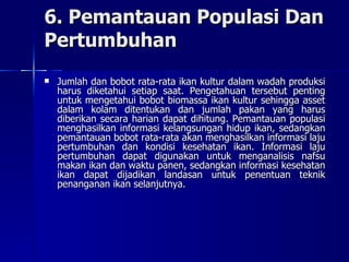 6. Pemantauan Populasi Dan Pertumbuhan Jumlah dan bobot rata-rata ikan kultur dalam wadah produksi harus diketahui setiap saat. Pengetahuan tersebut penting untuk mengetahui bobot biomassa ikan kultur sehingga asset dalam kolam ditentukan dan jumlah pakan yang harus diberikan secara harian dapat dihitung. Pemantauan populasi menghasilkan informasi kelangsungan hidup ikan, sedangkan pemantauan bobot rata-rata akan menghasilkan informasi laju pertumbuhan dan kondisi kesehatan ikan. Informasi laju pertumbuhan dapat digunakan untuk menganalisis nafsu makan ikan dan waktu panen, sedangkan informasi kesehatan ikan dapat dijadikan landasan untuk penentuan teknik penanganan ikan selanjutnya.  