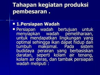 Tahapan kegiatan produksi pembesaran . 1.Persiapan Wadah Persiapan wadah bertujuan untuk menyiapkan wadah pemeliharaan, untuk mendapatkan lingkungan yang optimal sehingga ikan dapat hidup dan tumbuh maksimal. Pada sistem budidaya perairan yang berbasiskan daratan, seperti kolam air tenang, kolam air deras, dan tambak persiapan wadah meliputi :  