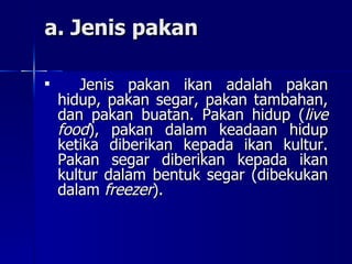 a. Jenis pakan Jenis pakan ikan adalah pakan hidup, pakan segar, pakan tambahan, dan pakan buatan. Pakan hidup ( live food ), pakan dalam keadaan hidup ketika diberikan kepada ikan kultur. Pakan segar diberikan kepada ikan kultur dalam bentuk segar (dibekukan dalam  freezer ).  
